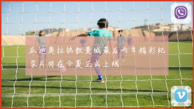 瓜迪奥拉执教曼城最后两年精彩纪录片将在今夏正式上线