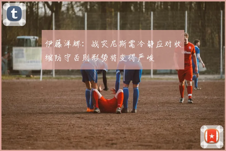 伊藤洋辉：战突尼斯需冷静应对收缩防守否则形势将变得严峻