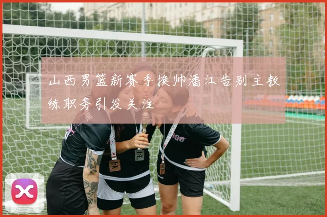 山西男篮新赛季换帅潘江告别主教练职务引发关注
