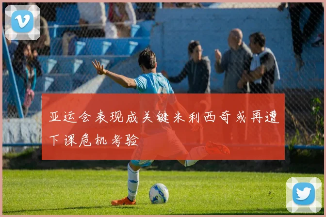 亚运会表现成关键米利西奇或再遭下课危机考验