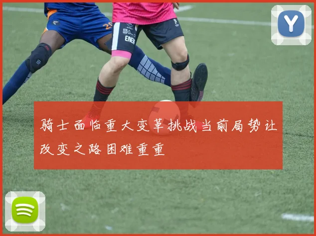 骑士面临重大变革挑战当前局势让改变之路困难重重