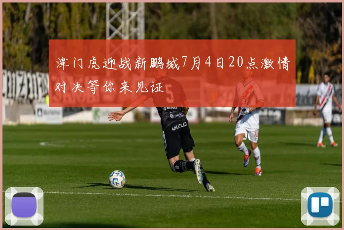 津门虎迎战新鹏城7月4日20点激情对决等你来见证