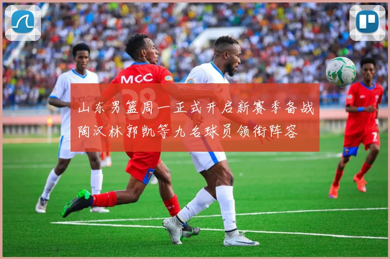 山东男篮周一正式开启新赛季备战陶汉林郭凯等九名球员领衔阵容