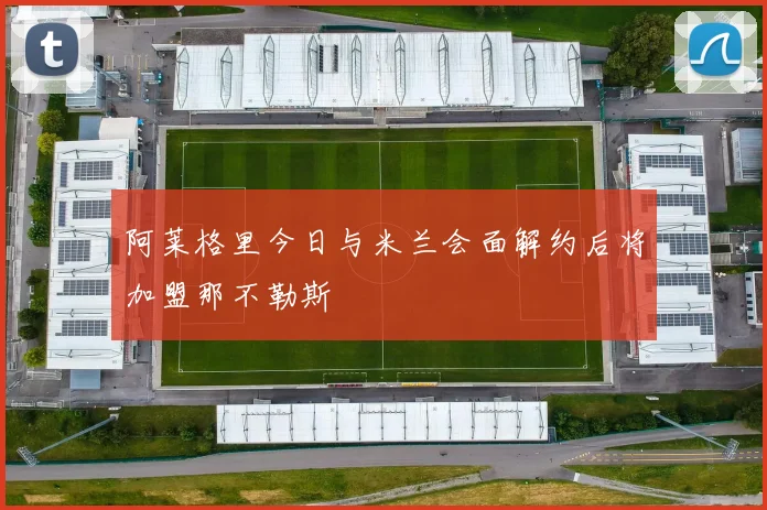 阿莱格里今日与米兰会面解约后将加盟那不勒斯