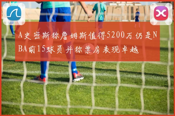 A史密斯称詹姆斯值得5200万仍是NBA前15球员并称票房表现卓越