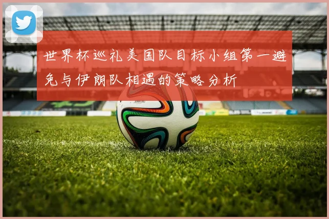 世界杯巡礼美国队目标小组第一避免与伊朗队相遇的策略分析