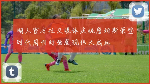 湖人官方社交媒体庆祝詹姆斯荣登时代周刊封面展现伟大成就