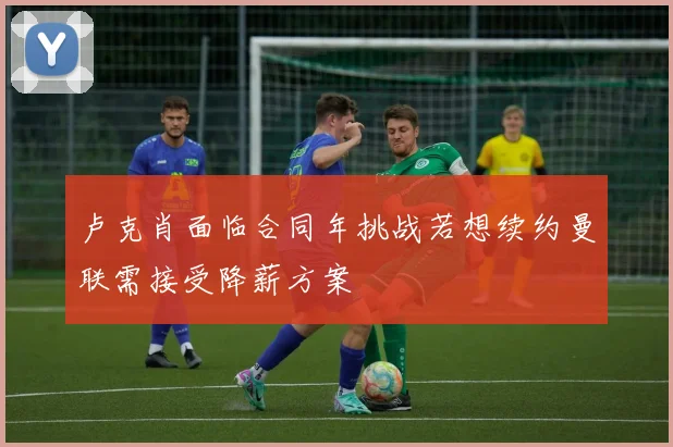 卢克肖面临合同年挑战若想续约曼联需接受降薪方案