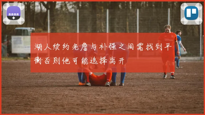 湖人续约老詹与补强之间需找到平衡否则他可能选择离开