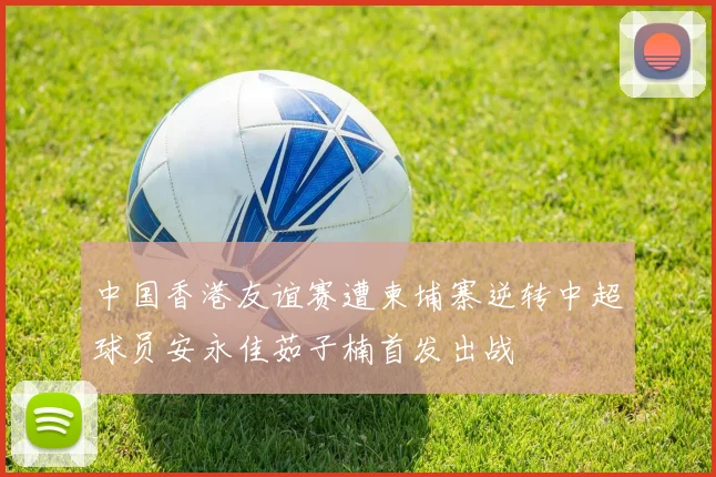 中国香港友谊赛遭柬埔寨逆转中超球员安永佳茹子楠首发出战